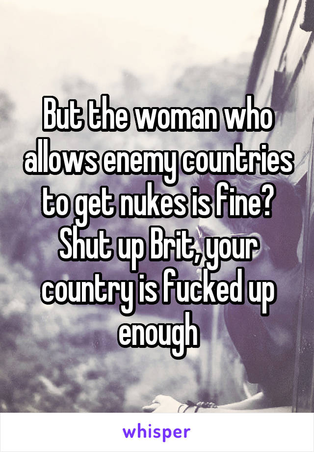 But the woman who allows enemy countries to get nukes is fine?
Shut up Brit, your country is fucked up enough