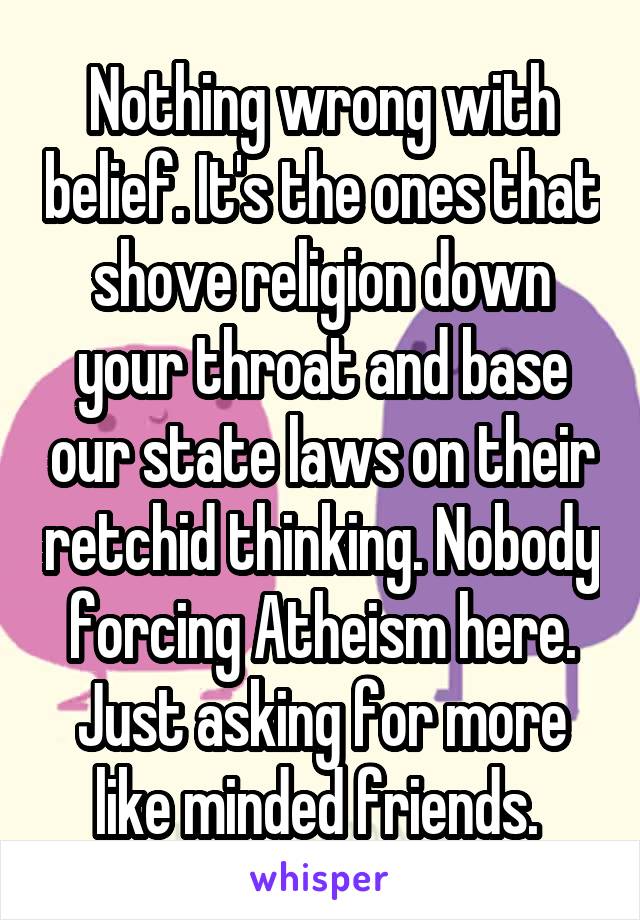 Nothing wrong with belief. It's the ones that shove religion down your throat and base our state laws on their retchid thinking. Nobody forcing Atheism here. Just asking for more like minded friends. 