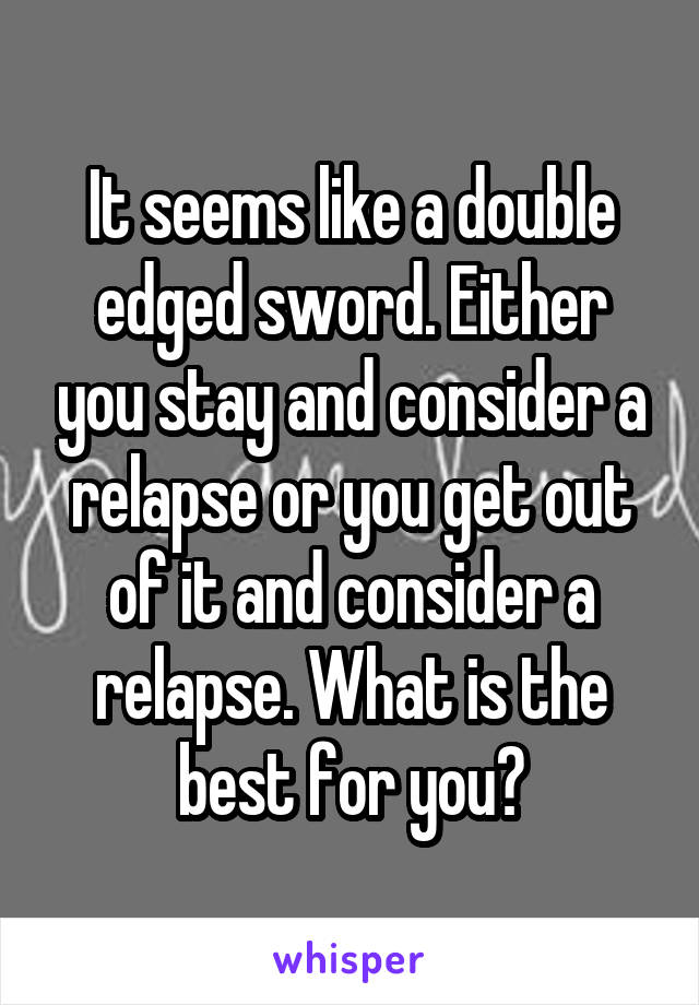It seems like a double edged sword. Either you stay and consider a relapse or you get out of it and consider a relapse. What is the best for you?