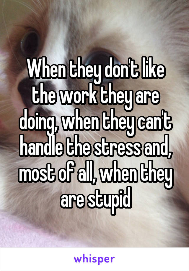 When they don't like the work they are doing, when they can't handle the stress and, most of all, when they are stupid