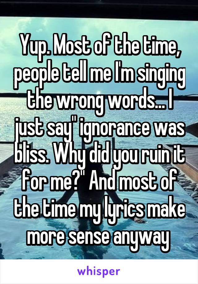 Yup. Most of the time, people tell me I'm singing the wrong words... I just say" ignorance was bliss. Why did you ruin it for me?" And most of the time my lyrics make more sense anyway 
