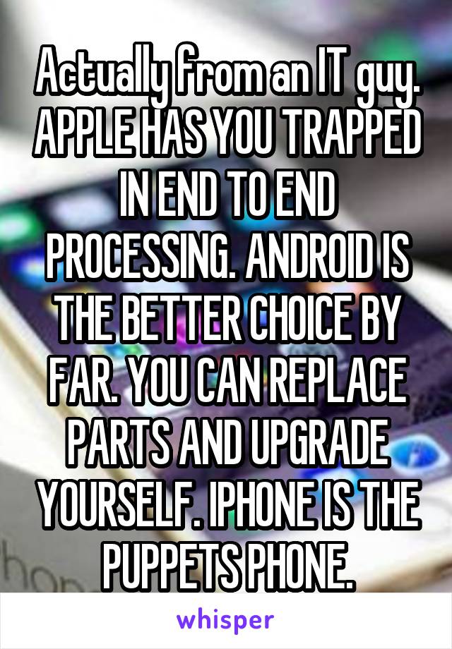 Actually from an IT guy. APPLE HAS YOU TRAPPED IN END TO END PROCESSING. ANDROID IS THE BETTER CHOICE BY FAR. YOU CAN REPLACE PARTS AND UPGRADE YOURSELF. IPHONE IS THE PUPPETS PHONE.