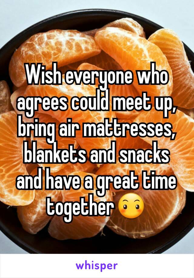 Wish everyone who agrees could meet up, bring air mattresses, blankets and snacks and have a great time together😶