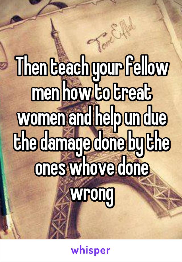 Then teach your fellow men how to treat women and help un due the damage done by the ones whove done wrong