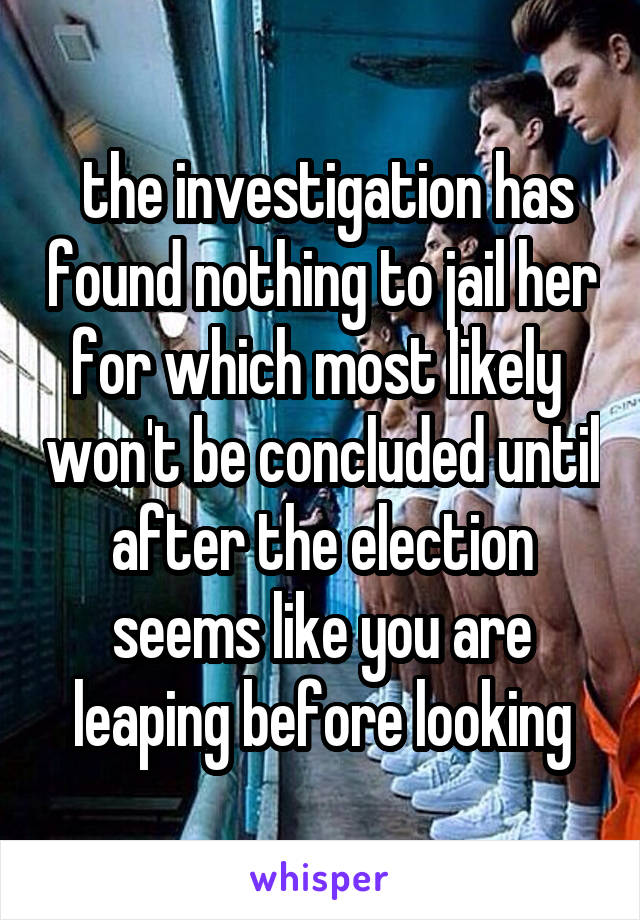  the investigation has found nothing to jail her for which most likely  won't be concluded until after the election seems like you are leaping before looking