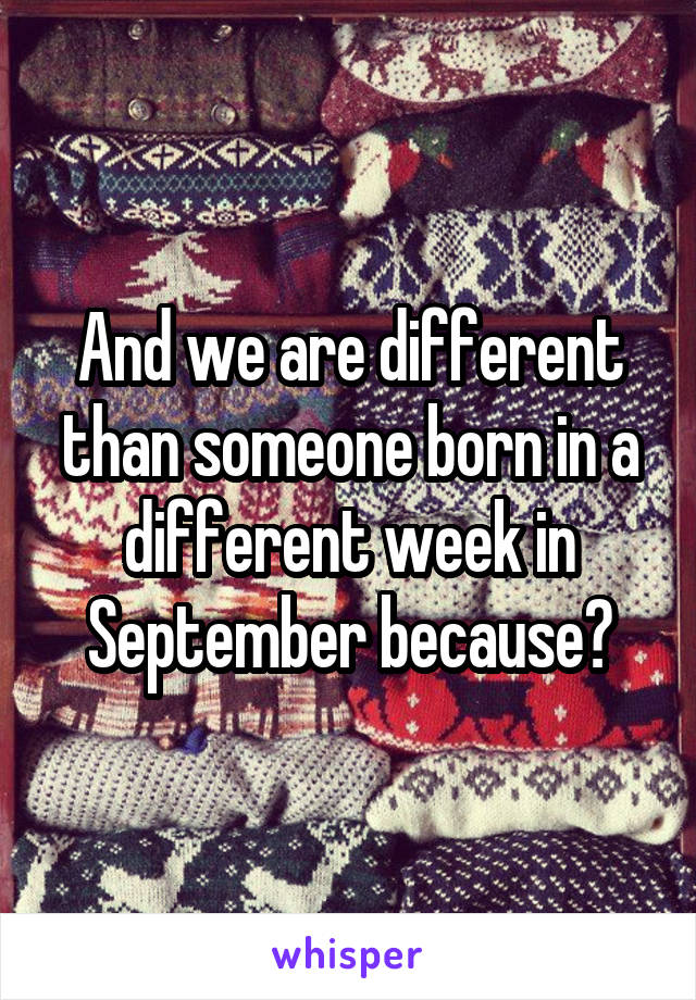And we are different than someone born in a different week in September because?