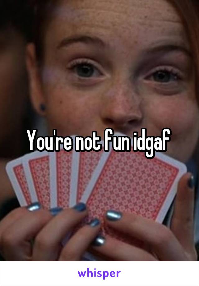You're not fun idgaf 