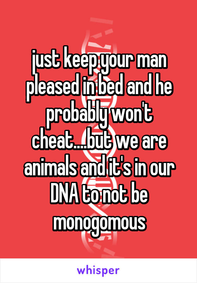 just keep your man pleased in bed and he probably won't cheat....but we are animals and it's in our DNA to not be monogomous