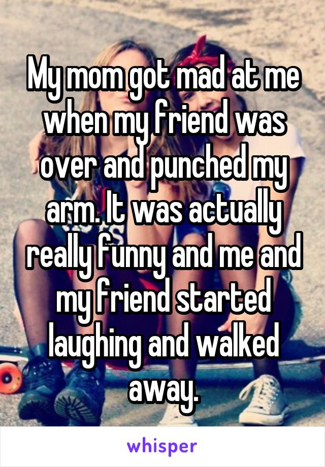 My mom got mad at me when my friend was over and punched my arm. It was actually really funny and me and my friend started laughing and walked away.