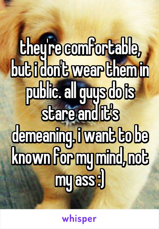 they're comfortable, but i don't wear them in public. all guys do is stare and it's demeaning. i want to be known for my mind, not my ass :)