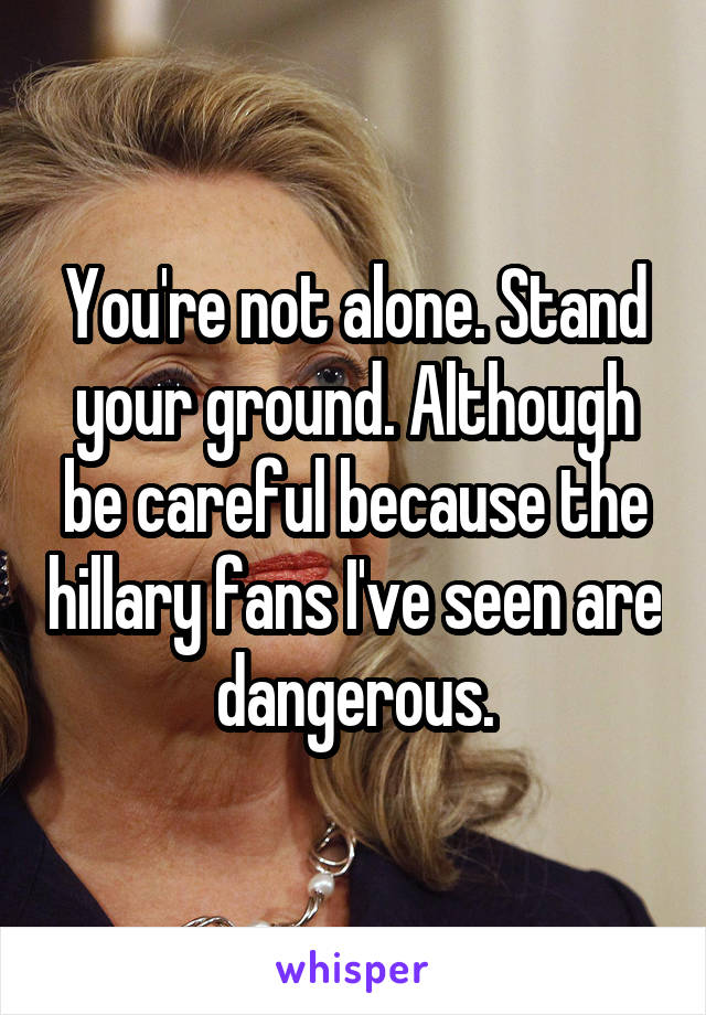 You're not alone. Stand your ground. Although be careful because the hillary fans I've seen are dangerous.