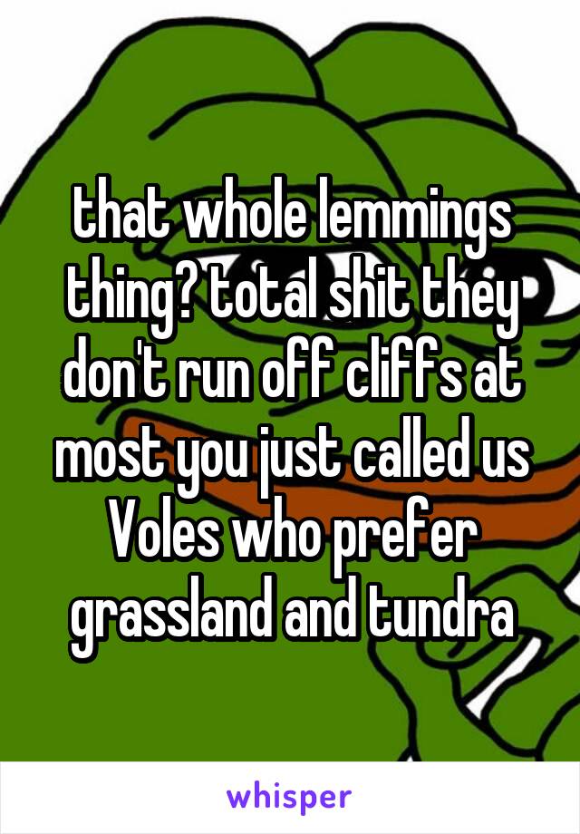 that whole lemmings thing? total shit they don't run off cliffs at most you just called us Voles who prefer grassland and tundra