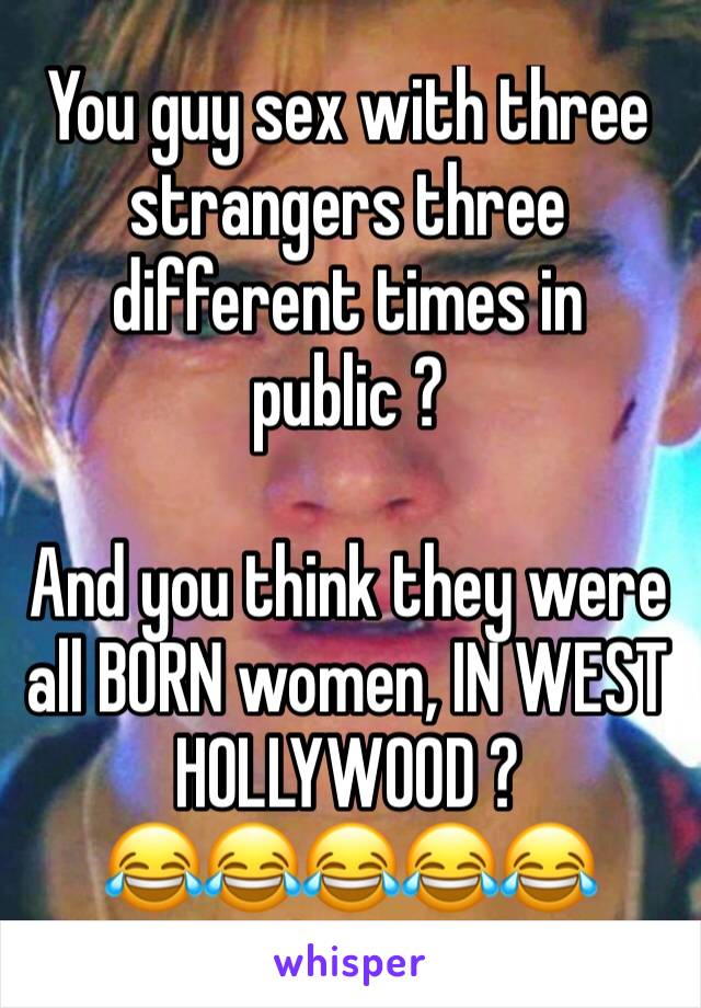 You guy sex with three strangers three different times in public ? 

And you think they were all BORN women, IN WEST HOLLYWOOD ? 
😂😂😂😂😂