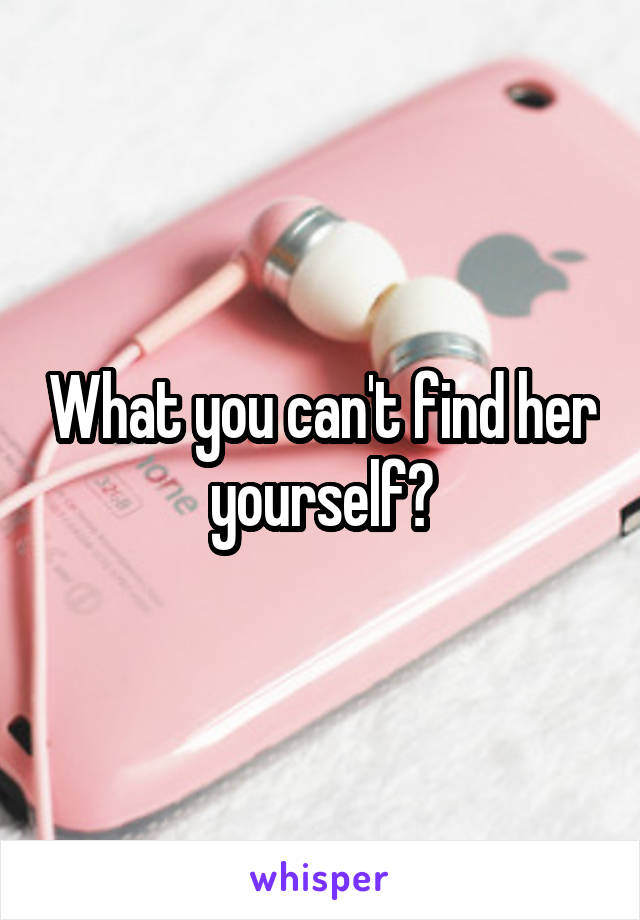 What you can't find her yourself?