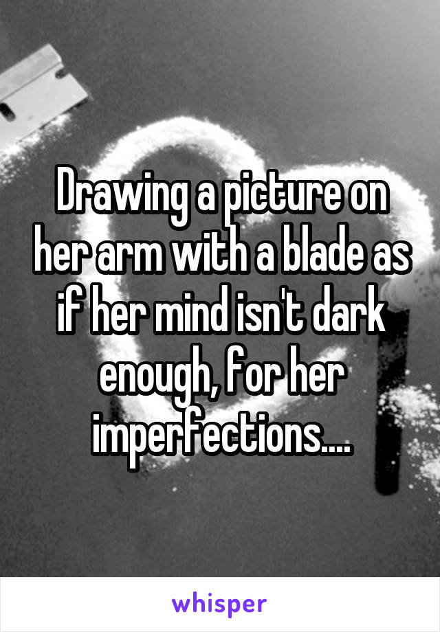 Drawing a picture on her arm with a blade as if her mind isn't dark enough, for her imperfections....