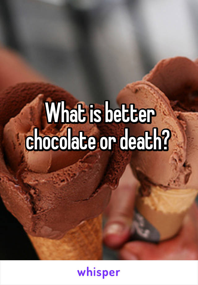 What is better chocolate or death? 
