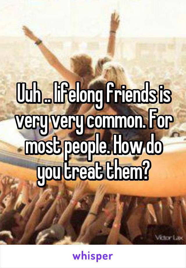 Uuh .. lifelong friends is very very common. For most people. How do you treat them?