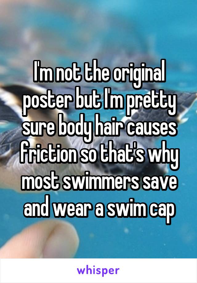 I'm not the original poster but I'm pretty sure body hair causes friction so that's why most swimmers save and wear a swim cap