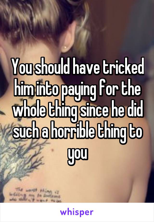 You should have tricked him into paying for the whole thing since he did such a horrible thing to you