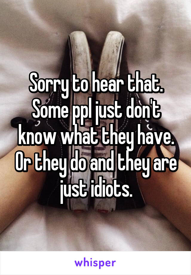 Sorry to hear that. Some ppl just don't know what they have. Or they do and they are just idiots.