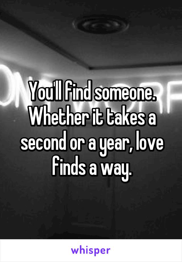 You'll find someone. Whether it takes a second or a year, love finds a way.