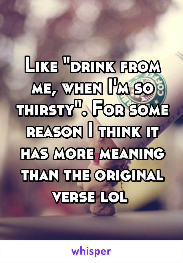 Like "drink from me, when I'm so thirsty". For some reason I think it has more meaning than the original verse lol 