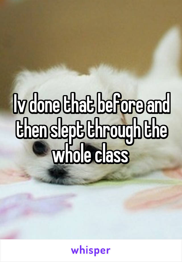 Iv done that before and then slept through the whole class 