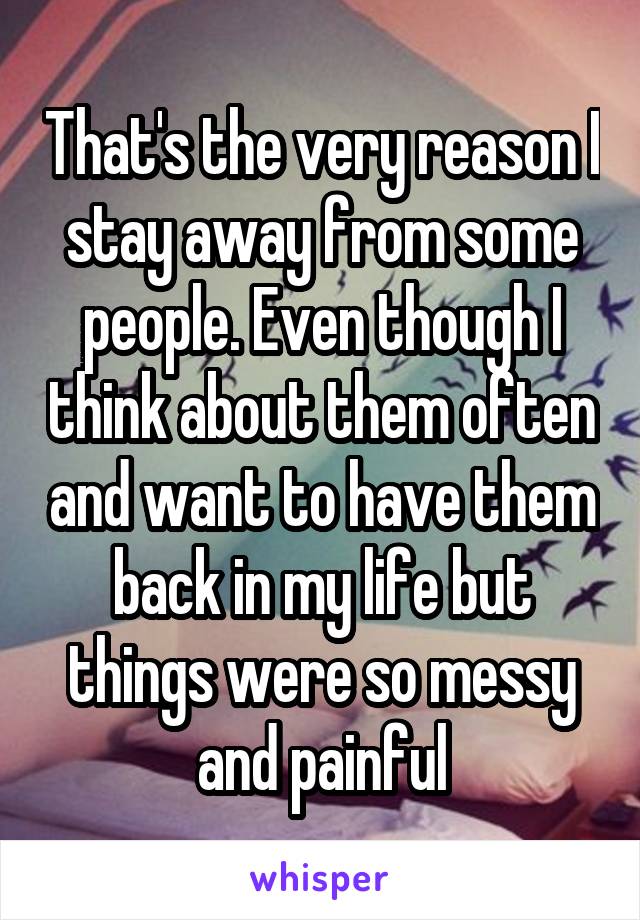 That's the very reason I stay away from some people. Even though I think about them often and want to have them back in my life but things were so messy and painful