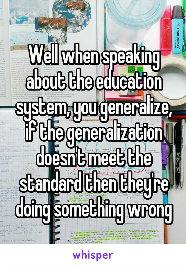 Well when speaking about the education system, you generalize, if the generalization doesn't meet the standard then they're doing something wrong
