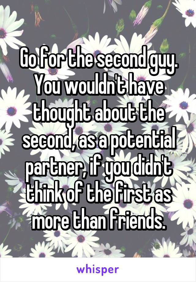 Go for the second guy. You wouldn't have thought about the second, as a potential partner, if you didn't think of the first as more than friends.