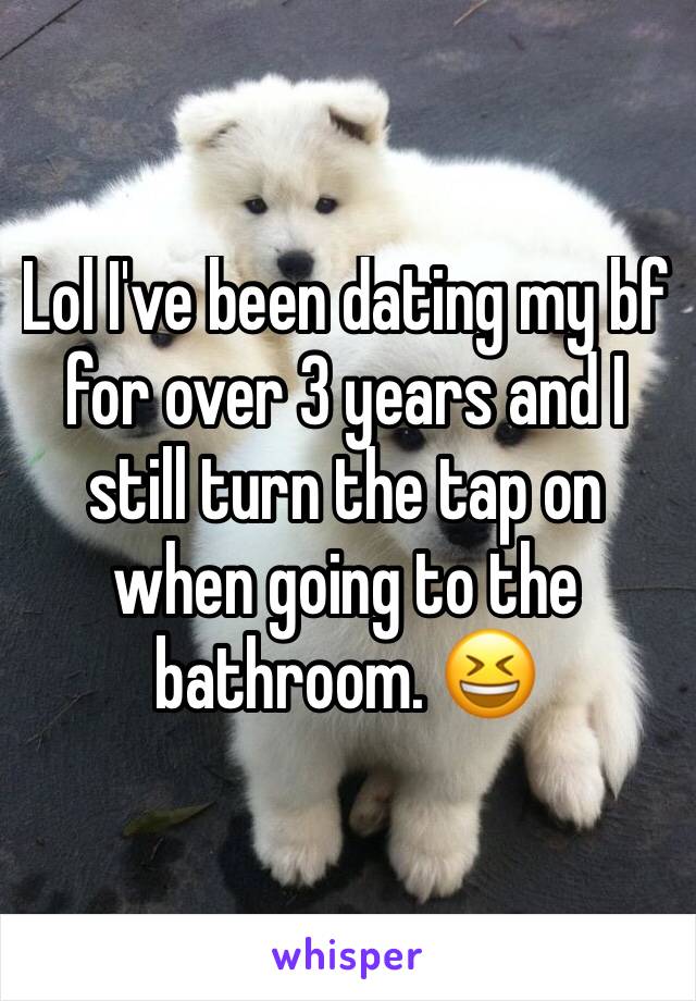 Lol I've been dating my bf for over 3 years and I still turn the tap on when going to the bathroom. 😆