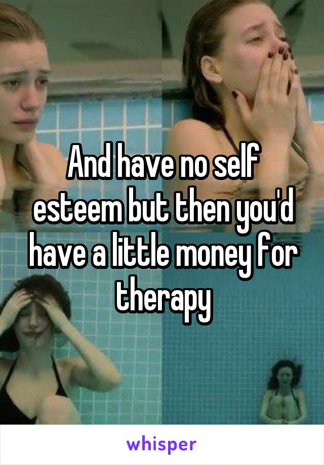 And have no self esteem but then you'd have a little money for therapy