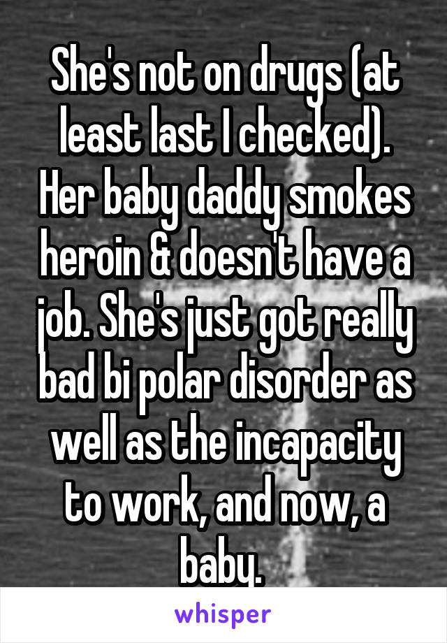 She's not on drugs (at least last I checked). Her baby daddy smokes heroin & doesn't have a job. She's just got really bad bi polar disorder as well as the incapacity to work, and now, a baby. 