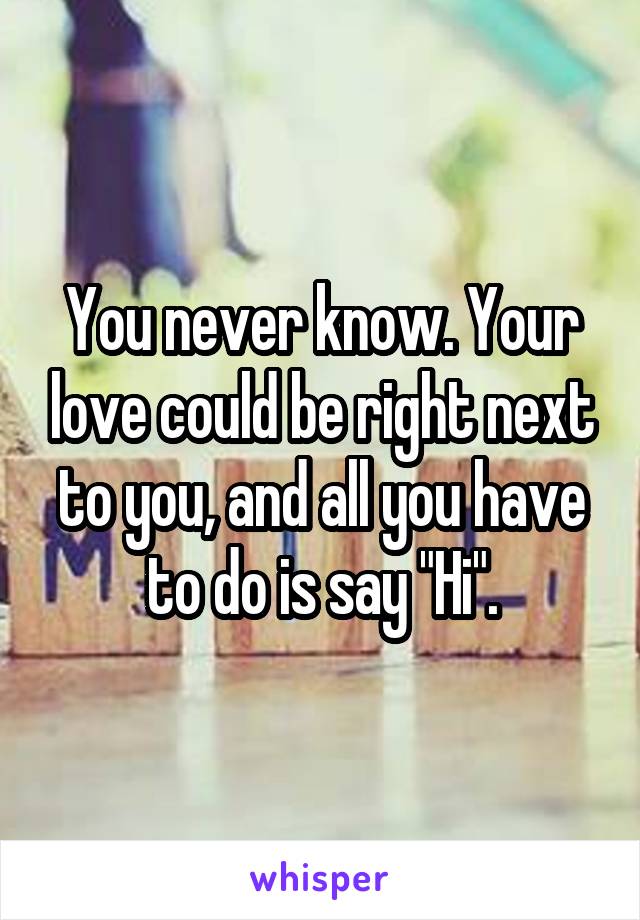 You never know. Your love could be right next to you, and all you have to do is say "Hi".