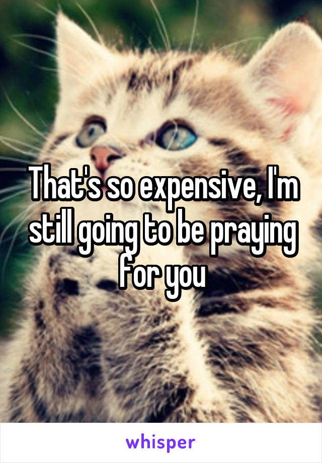 That's so expensive, I'm still going to be praying for you