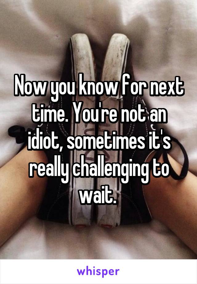 Now you know for next time. You're not an idiot, sometimes it's really challenging to wait. 