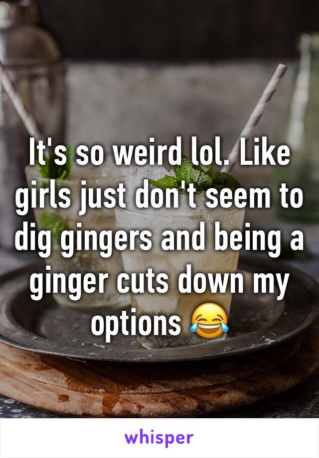 It's so weird lol. Like girls just don't seem to dig gingers and being a ginger cuts down my options 😂