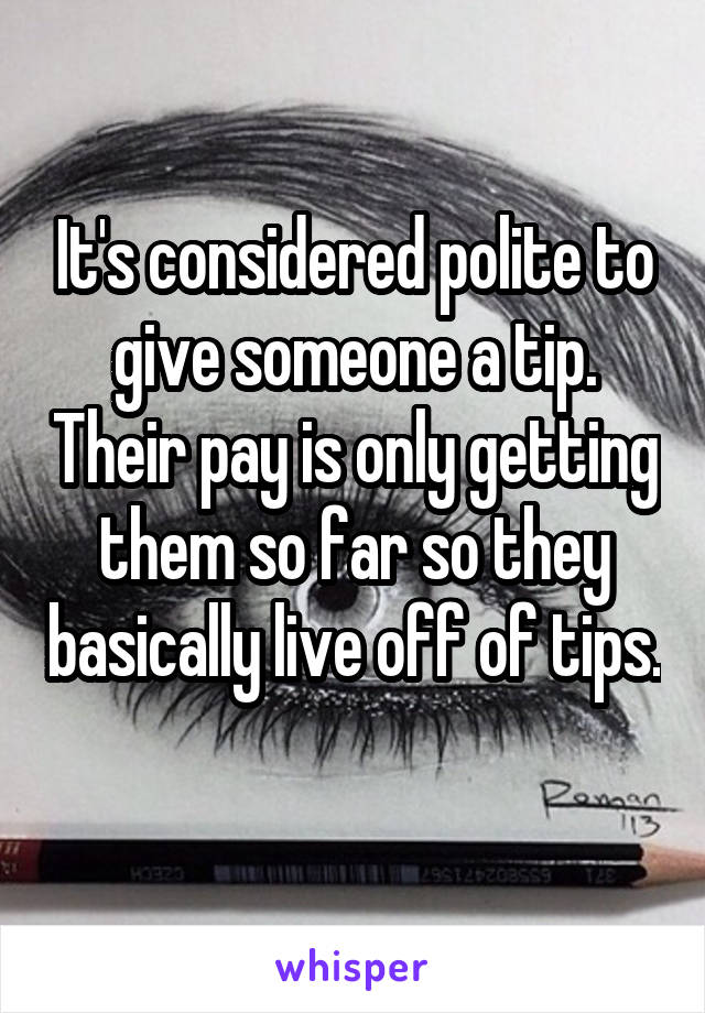 It's considered polite to give someone a tip. Their pay is only getting them so far so they basically live off of tips. 