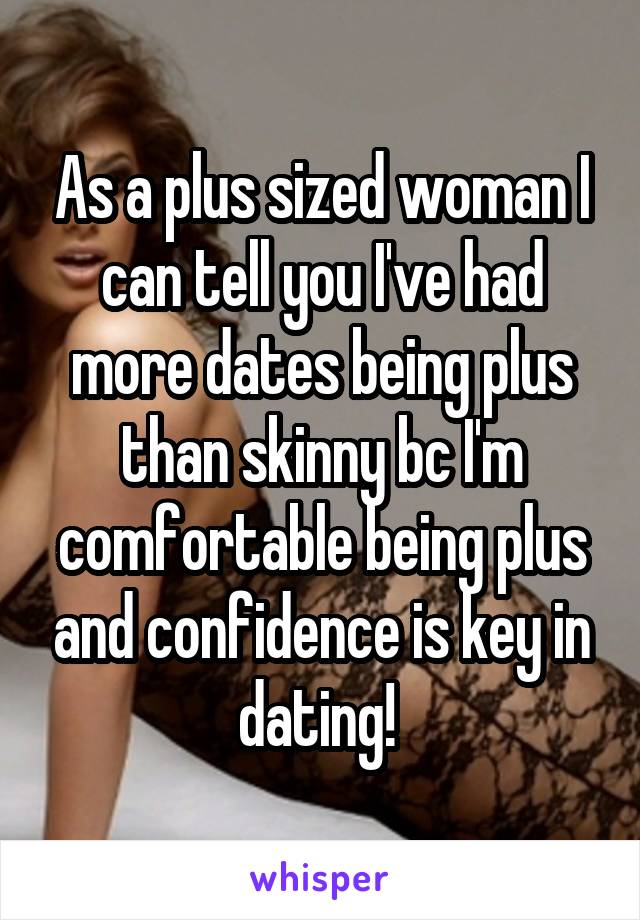As a plus sized woman I can tell you I've had more dates being plus than skinny bc I'm comfortable being plus and confidence is key in dating! 