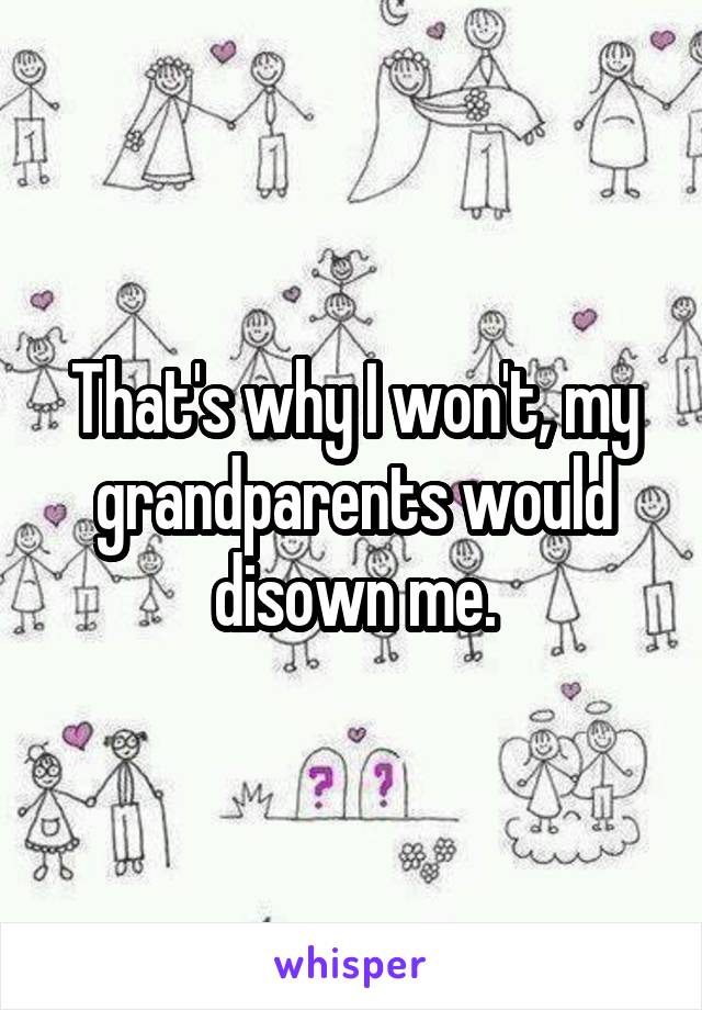 That's why I won't, my grandparents would disown me.