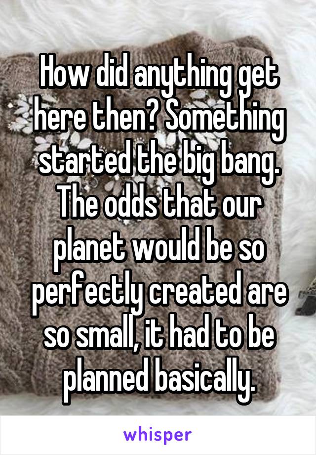 How did anything get here then? Something started the big bang. The odds that our planet would be so perfectly created are so small, it had to be planned basically.