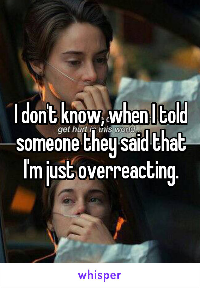 I don't know, when I told someone they said that I'm just overreacting.