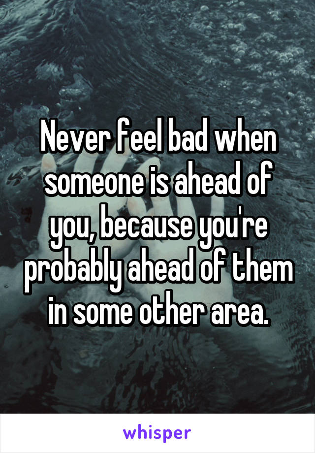 Never feel bad when someone is ahead of you, because you're probably ahead of them in some other area.