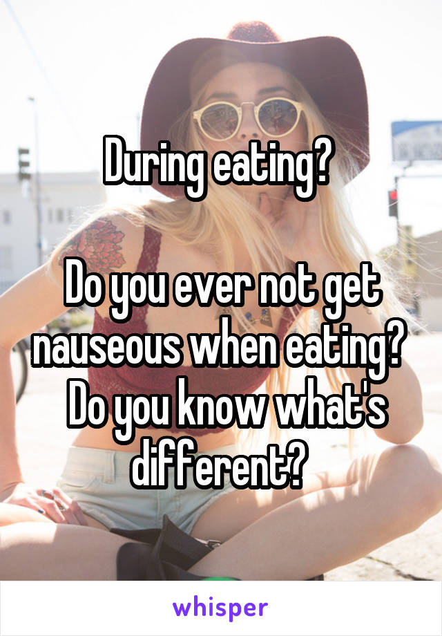 During eating? 

Do you ever not get nauseous when eating?   Do you know what's different? 