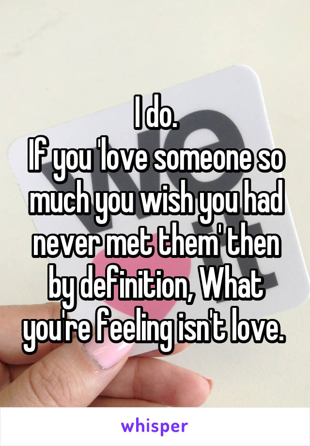 I do.
If you 'love someone so much you wish you had never met them' then by definition, What you're feeling isn't love. 