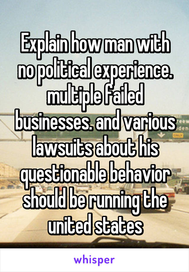 Explain how man with no political experience. multiple failed businesses. and various lawsuits about his questionable behavior should be running the united states