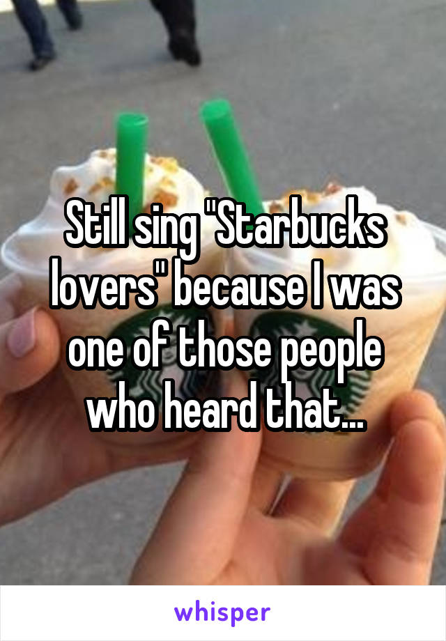 Still sing "Starbucks lovers" because I was one of those people who heard that...
