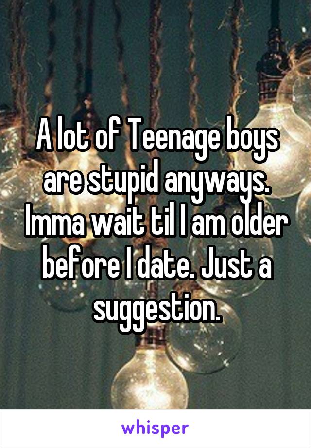 A lot of Teenage boys are stupid anyways. Imma wait til I am older before I date. Just a suggestion.