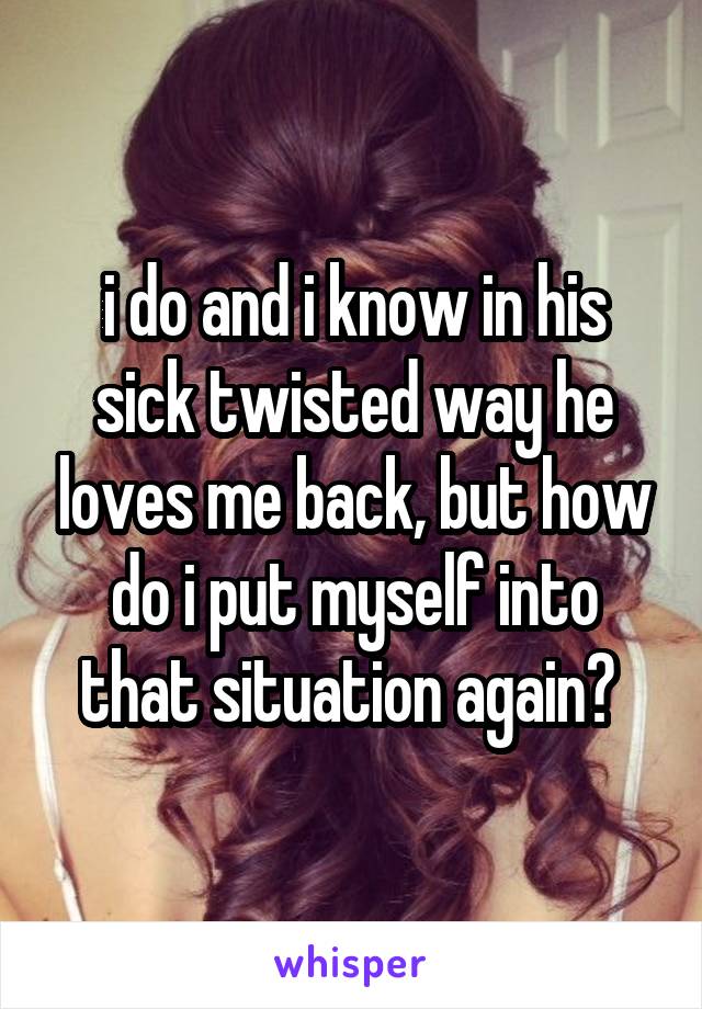 i do and i know in his sick twisted way he loves me back, but how do i put myself into that situation again? 