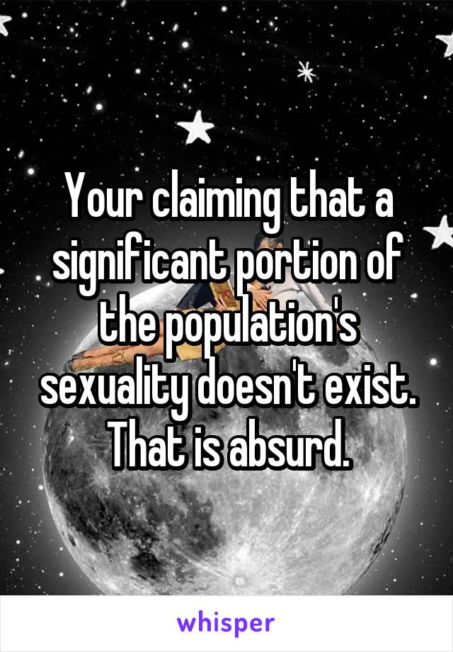 Your claiming that a significant portion of the population's sexuality doesn't exist. That is absurd.